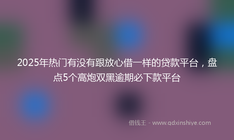 2025年热门有没有跟放心借一样的贷款平台，盘点5个高炮双黑逾期必下款平台