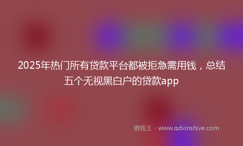 2025年热门所有贷款平台都被拒急需用钱，总结五个无视黑白户的贷款app