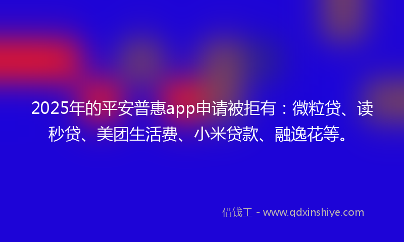 2025年的平安普惠app申请被拒有：微粒贷、读秒贷、美团生活费、小米贷款、融逸花等。