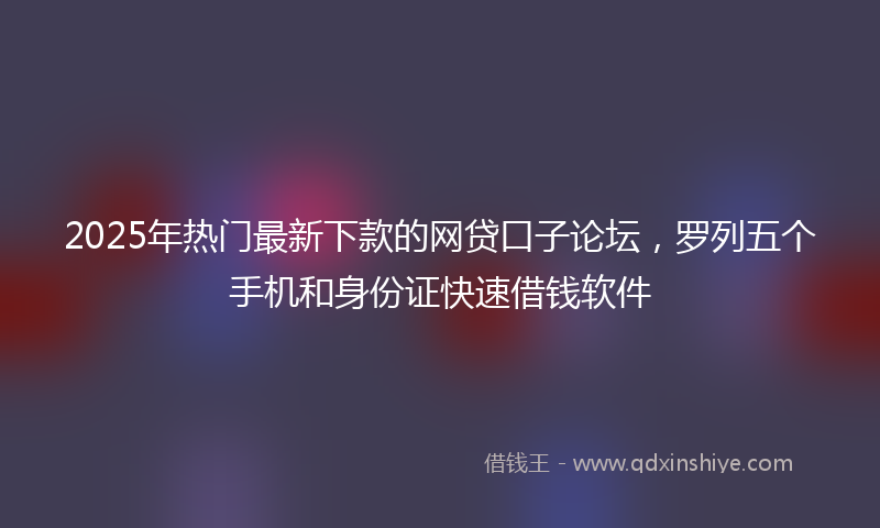 2025年热门最新下款的网贷口子论坛，罗列五个手机和身份证快速借钱软件