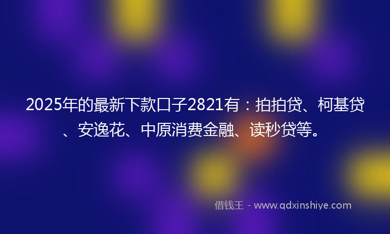 2025年的最新下款口子2821有：拍拍贷、柯基贷、安逸花、中原消费金融、读秒贷等。