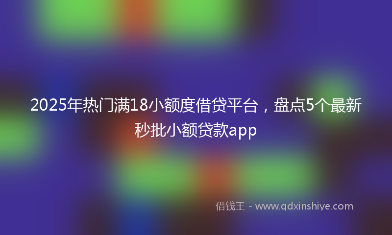 2025年热门满18小额度借贷平台，盘点5个最新秒批小额贷款app