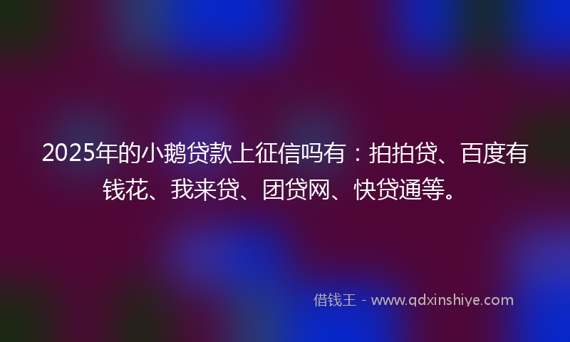 2025年的小鹅贷款上征信吗有：拍拍贷、百度有钱花、我来贷、团贷网、快贷通等。