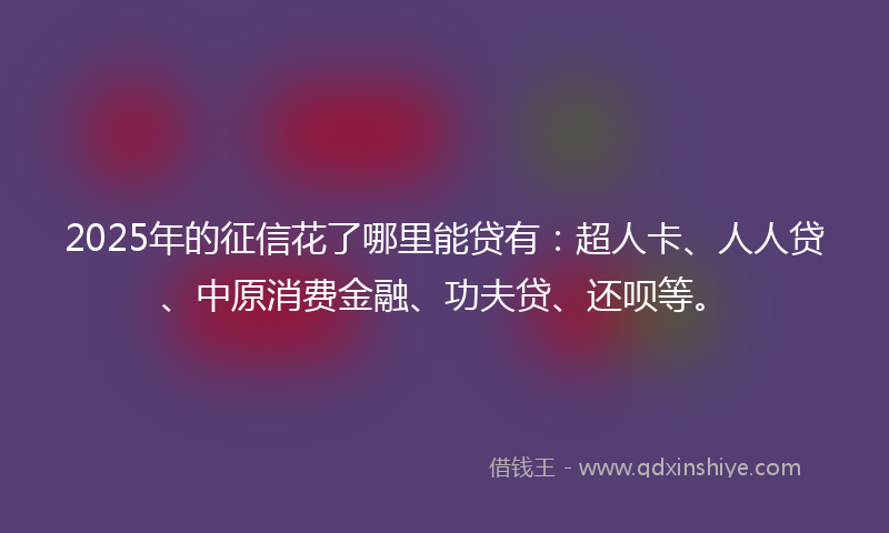 2025年的征信花了哪里能贷有：超人卡、人人贷、中原消费金融、功夫贷、还呗等。