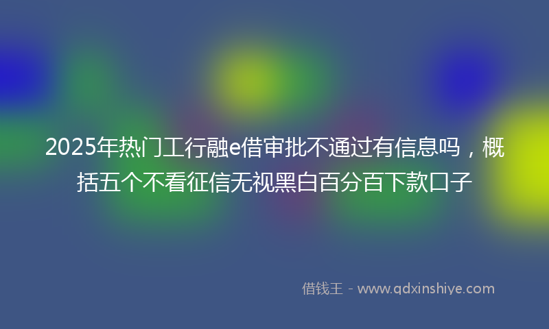 2025年热门工行融e借审批不通过有信息吗，概括五个不看征信无视黑白百分百下款口子