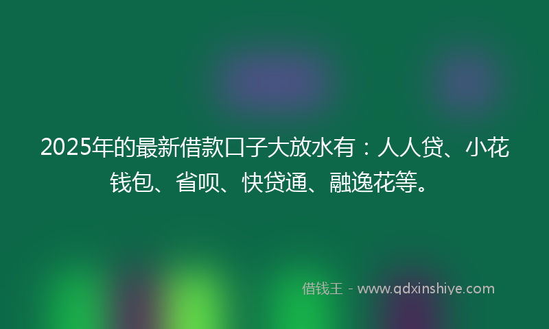 2025年的最新借款口子大放水有：人人贷、小花钱包、省呗、快贷通、融逸花等。