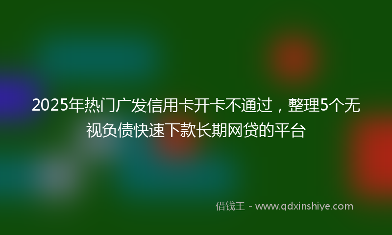 2025年热门广发信用卡开卡不通过，整理5个无视负债快速下款长期网贷的平台