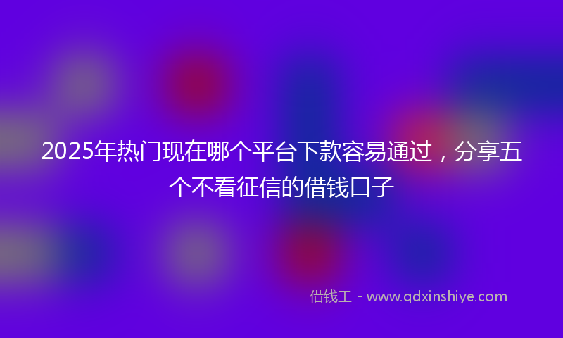 2025年热门现在哪个平台下款容易通过，分享五个不看征信的借钱口子