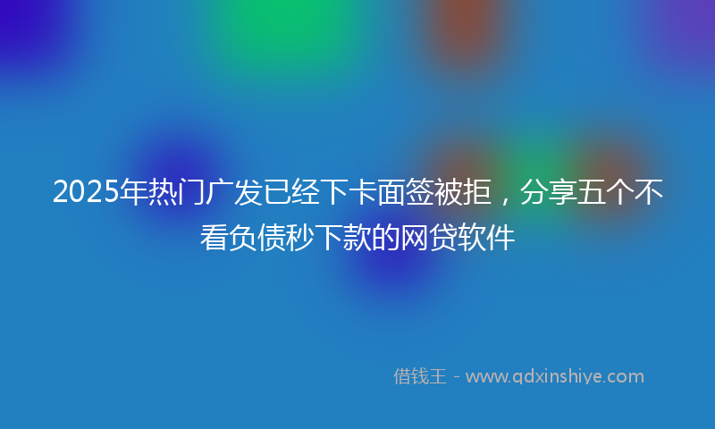 2025年热门广发已经下卡面签被拒，分享五个不看负债秒下款的网贷软件
