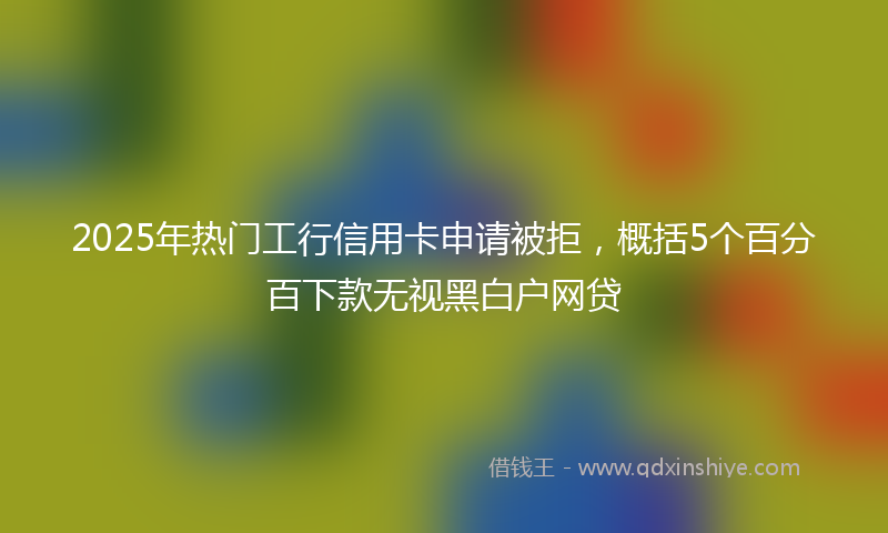2025年热门工行信用卡申请被拒，概括5个百分百下款无视黑白户网贷