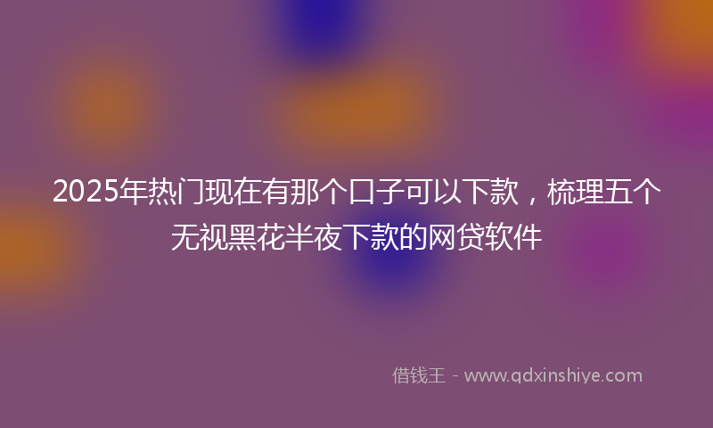 2025年热门现在有那个口子可以下款，梳理五个无视黑花半夜下款的网贷软件