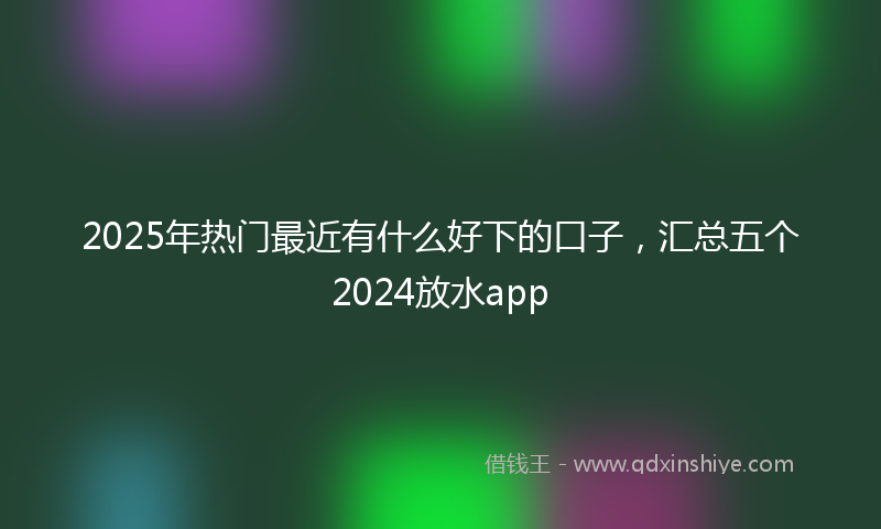 2025年热门最近有什么好下的口子，汇总五个2024放水app