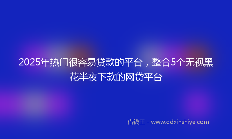 2025年热门很容易贷款的平台，整合5个无视黑花半夜下款的网贷平台
