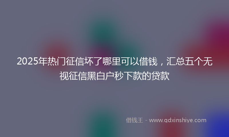 2025年热门征信坏了哪里可以借钱，汇总五个无视征信黑白户秒下款的贷款