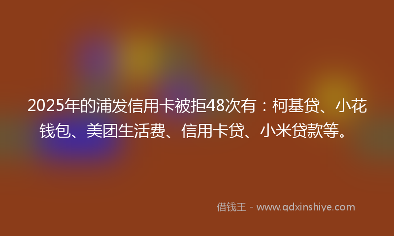 2025年的浦发信用卡被拒48次有：柯基贷、小花钱包、美团生活费、信用卡贷、小米贷款等。