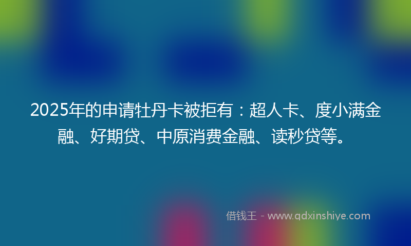 2025年的申请牡丹卡被拒有:超人卡、度小满金融、好期贷、中原消费金融、读秒贷等。