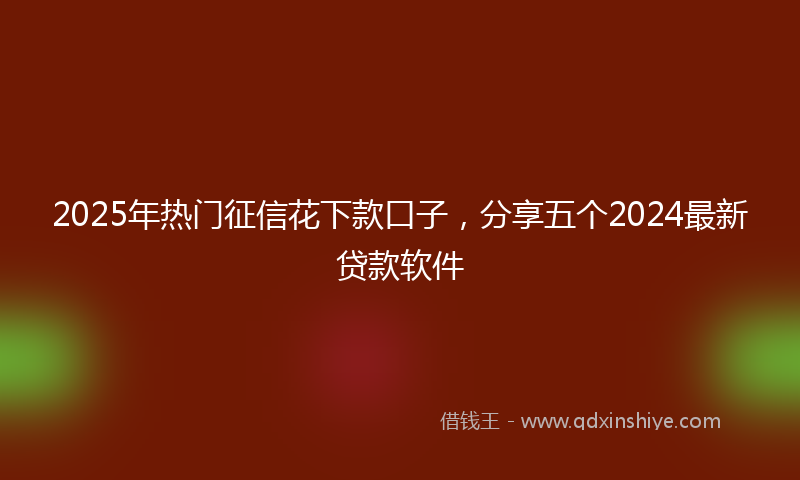 2025年热门征信花下款口子，分享五个2024最新贷款软件