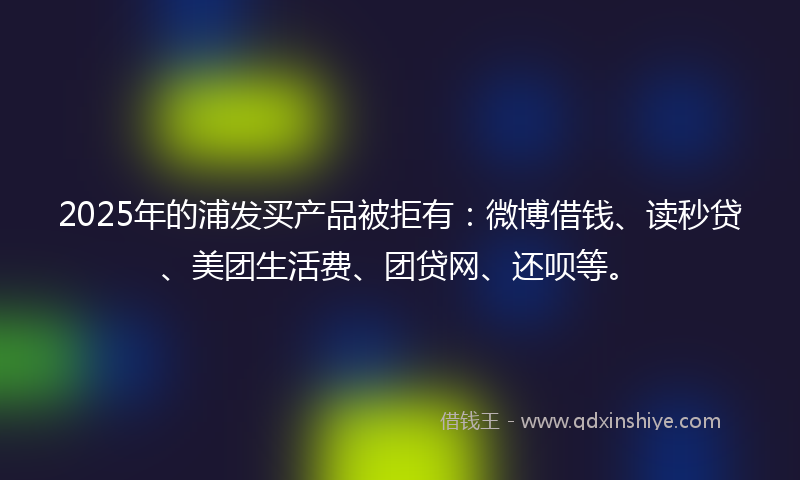 2025年的浦发买产品被拒有：微博借钱、读秒贷、美团生活费、团贷网、还呗等。