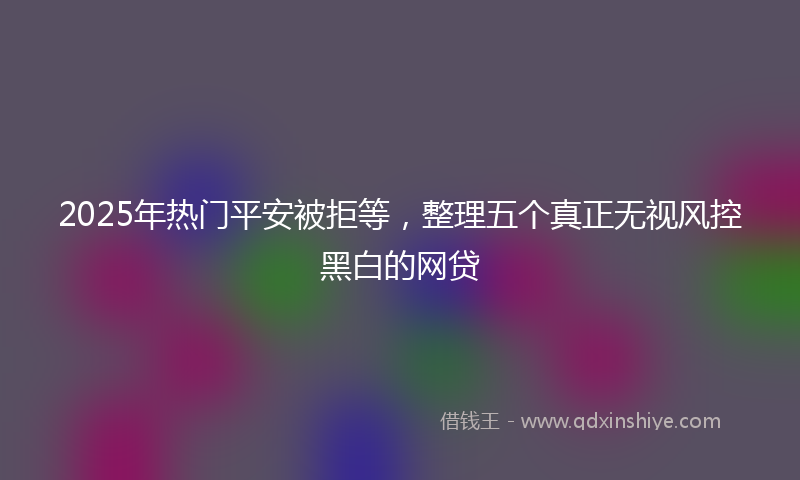 2025年热门平安被拒等，整理五个真正无视风控黑白的网贷