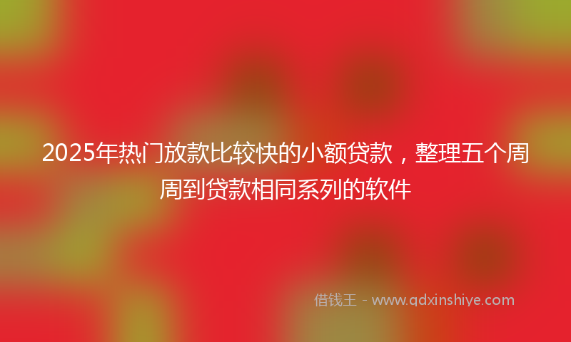 2025年热门放款比较快的小额贷款，整理五个周周到贷款相同系列的软件