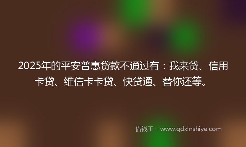 2025年的平安普惠贷款不通过有：我来贷、信用卡贷、维信卡卡贷、快贷通、替你还等。