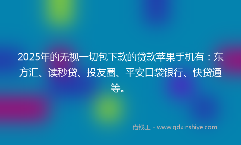 2025年的无视一切包下款的贷款苹果手机有：东方汇、读秒贷、投友圈、平安口袋银行、快贷通等。