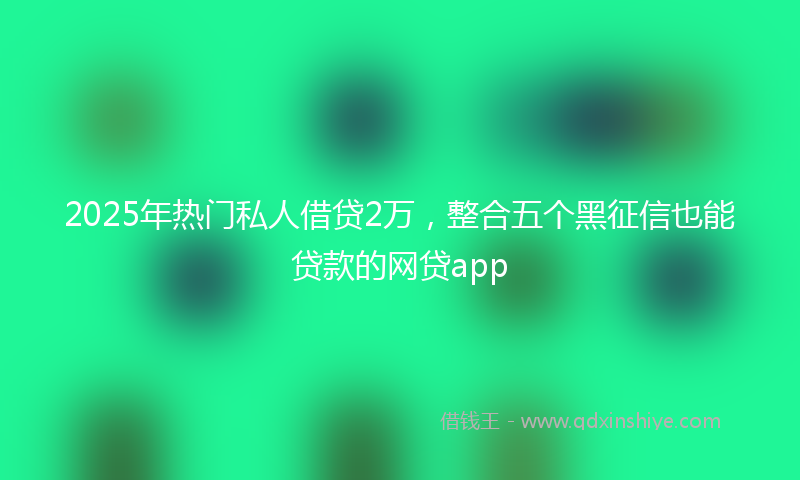 2025年热门私人借贷2万，整合五个黑征信也能贷款的网贷app