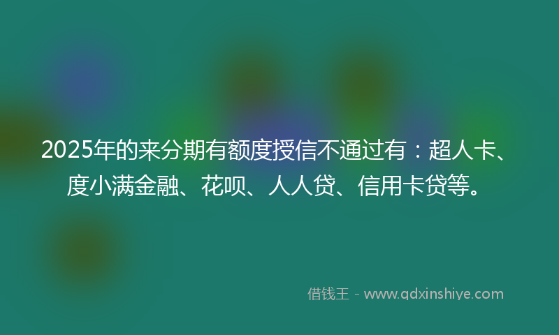 2025年的来分期有额度授信不通过有：超人卡、度小满金融、花呗、人人贷、信用卡贷等。