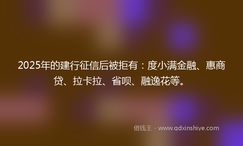 2025年的建行征信后被拒有：度小满金融、惠商贷、拉卡拉、省呗、融逸花等。