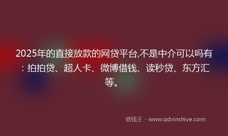 2025年的直接放款的网贷平台,不是中介可以吗有：拍拍贷、超人卡、微博借钱、读秒贷、东方汇等。