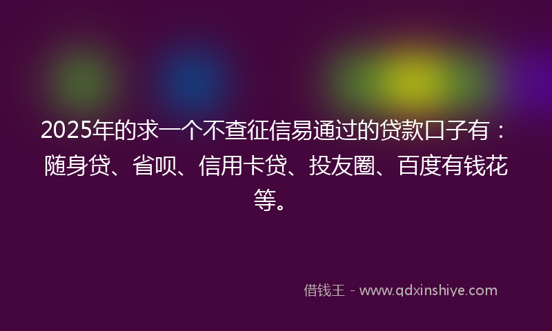 2025年的求一个不查征信易通过的贷款口子有：随身贷、省呗、信用卡贷、投友圈、百度有钱花等。