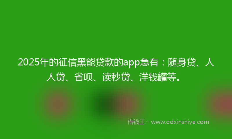 2025年的征信黑能贷款的app急有：随身贷、人人贷、省呗、读秒贷、洋钱罐等。