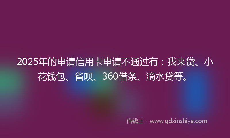 2025年的申请信用卡申请不通过有：我来贷、小花钱包、省呗、360借条、滴水贷等。