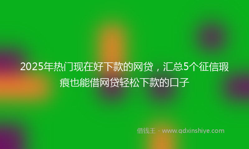 2025年热门现在好下款的网贷，汇总5个征信瑕疵也能借网贷轻松下款的口子