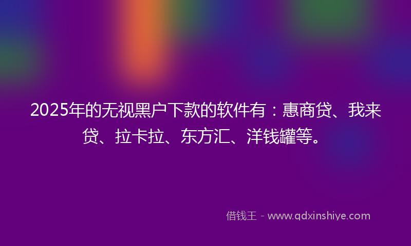 2025年的无视黑户下款的软件有：惠商贷、我来贷、拉卡拉、东方汇、洋钱罐等。