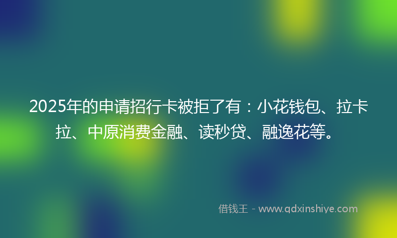 2025年的申请招行卡被拒了有：小花钱包、拉卡拉、中原消费金融、读秒贷、融逸花等。