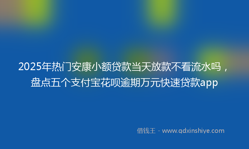 2025年热门安康小额贷款当天放款不看流水吗，盘点五个支付宝花呗逾期万元快速贷款app