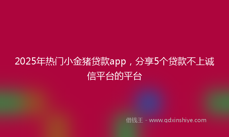 2025年热门小金猪贷款app，分享5个贷款不上诚信平台的平台