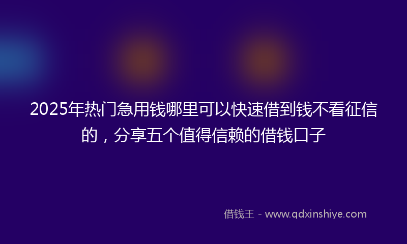 2025年热门急用钱哪里可以快速借到钱不看征信的,分享五个值得信赖的借钱口子