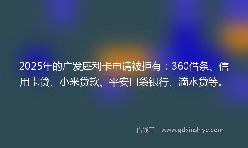 2025年的广发犀利卡申请被拒有：360借条、信用卡贷、小米贷款、平安口袋银行、滴水贷等。