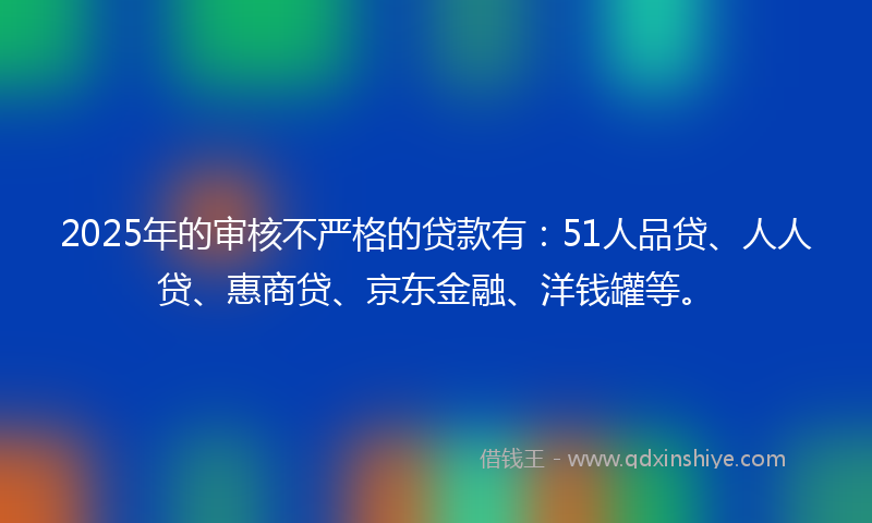 2025年的审核不严格的贷款有：51人品贷、人人贷、惠商贷、京东金融、洋钱罐等。