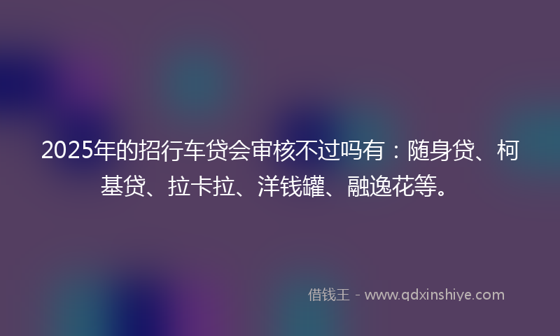 2025年的招行车贷会审核不过吗有：随身贷、柯基贷、拉卡拉、洋钱罐、融逸花等。