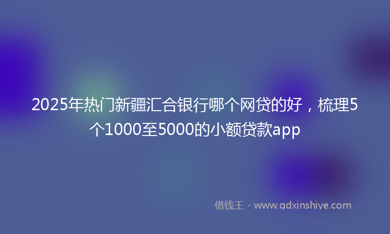 2025年热门新疆汇合银行哪个网贷的好，梳理5个1000至5000的小额贷款app