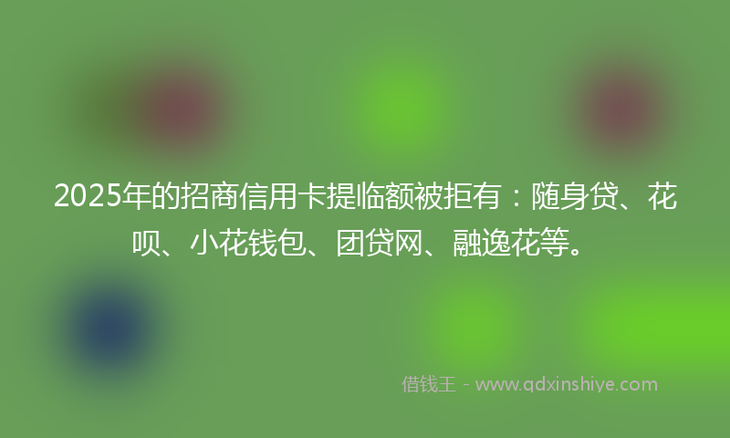 2025年的招商信用卡提临额被拒有：随身贷、花呗、小花钱包、团贷网、融逸花等。