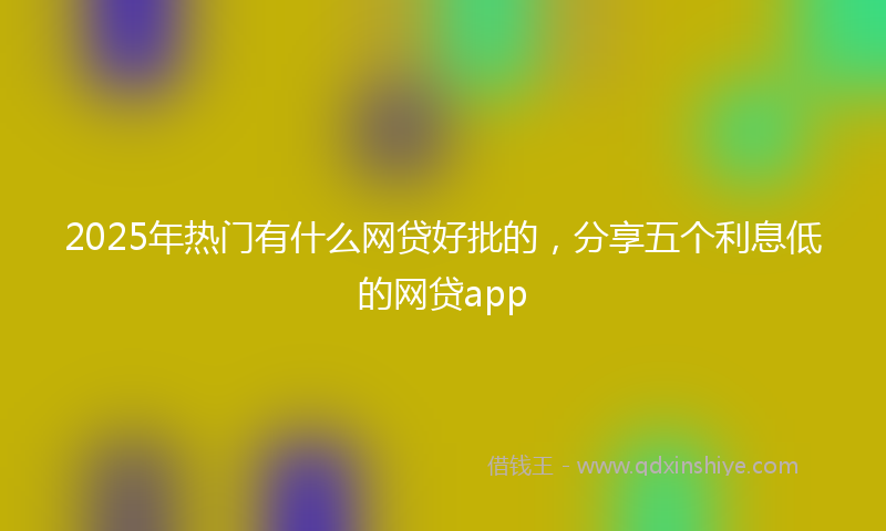 2025年热门有什么网贷好批的，分享五个利息低的网贷app