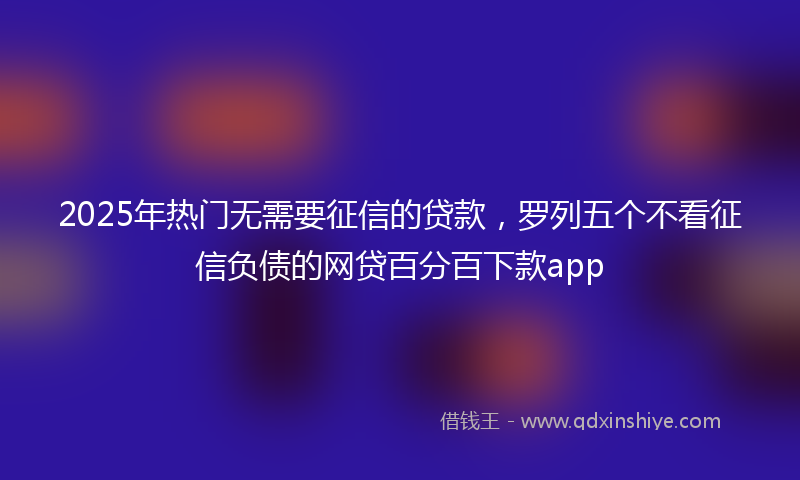 2025年热门无需要征信的贷款，罗列五个不看征信负债的网贷百分百下款app