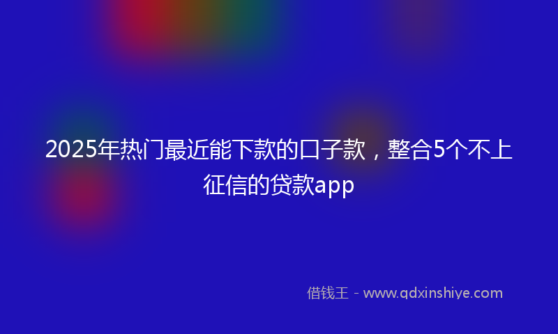 2025年热门最近能下款的口子款，整合5个不上征信的贷款app