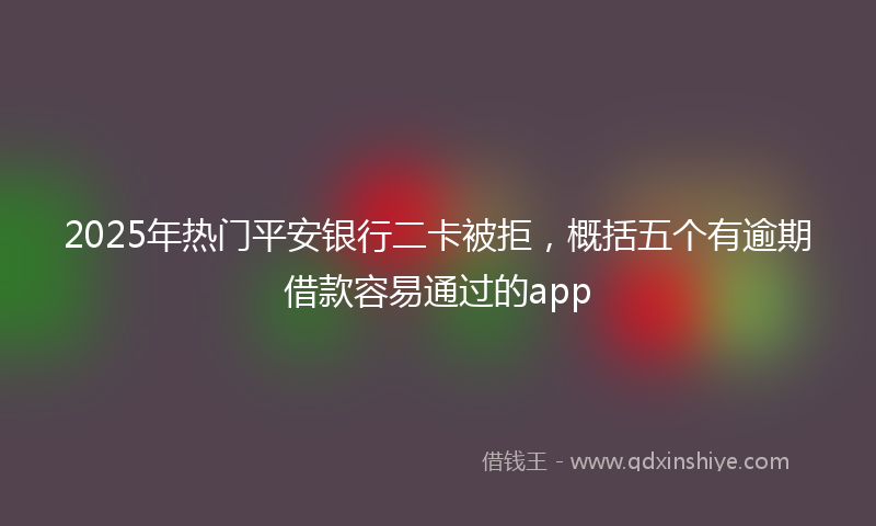 2025年热门平安银行二卡被拒，概括五个有逾期借款容易通过的app