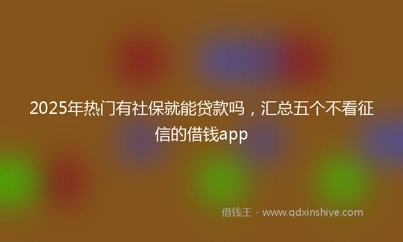 2025年热门有社保就能贷款吗，汇总五个不看征信的借钱app