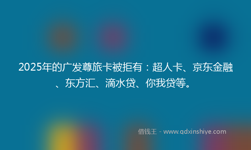 2025年的广发尊旅卡被拒有：超人卡、京东金融、东方汇、滴水贷、你我贷等。
